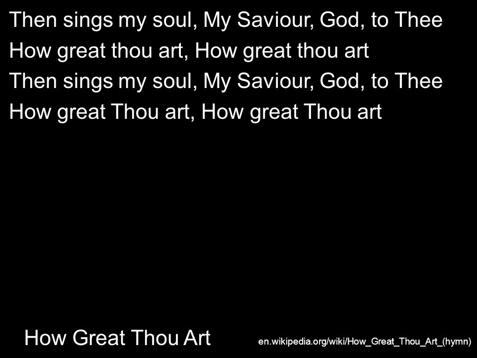 How Great Thou Art Then sings my soul, My Saviour, God, to Thee How great thou art, How great thou art Then sings my soul, My Saviour, God, to Thee How great Thou art, How great Thou art en.wikipedia.org/wiki/How_Great_Thou_Art_(hymn)