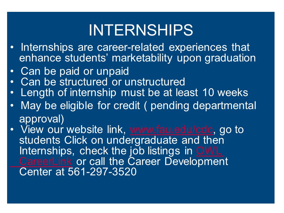 INTERNSHIPS Internships are career-related experiences that enhance students’ marketability upon graduation Can be paid or unpaid Can be structured or unstructured Length of internship must be at least 10 weeks May be eligible for credit ( pending departmental approval) View our website link,   go towww.fau.edu/cdc students Click on undergraduate and then Internships, check the job listings in OWLOWL CareerLink CareerLink or call the Career Development Center at