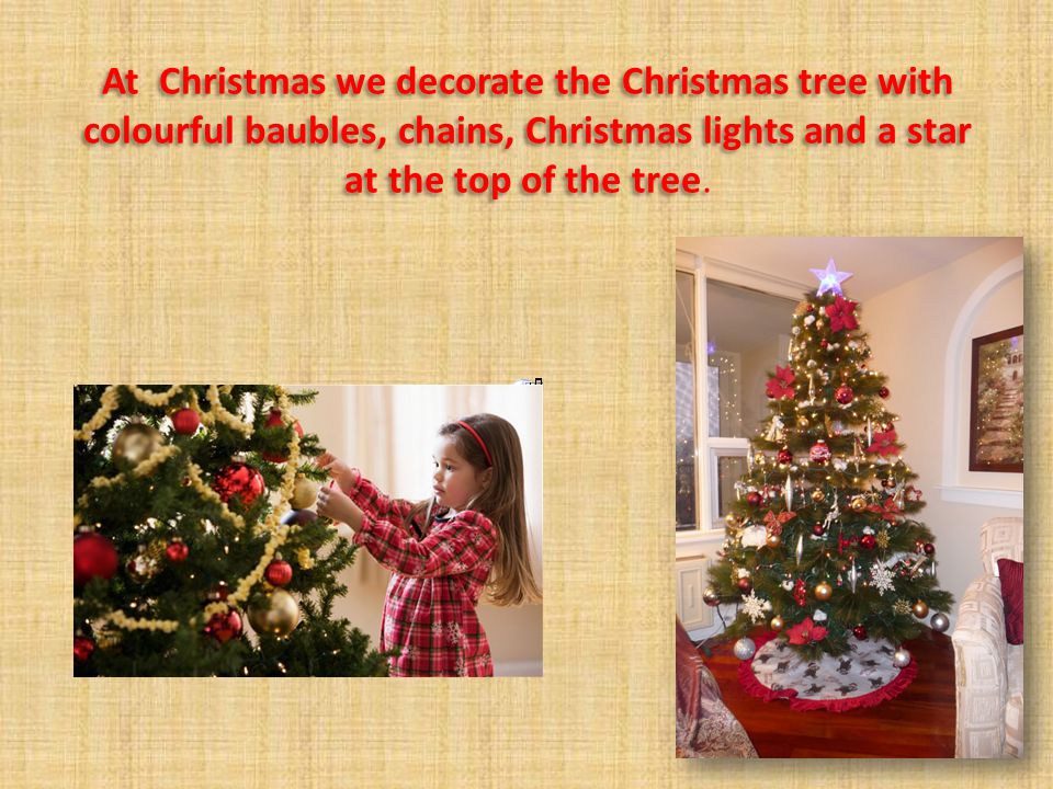At Christmas we decorate the Christmas tree with colourful baubles, chains, Christmas lights and a star at the top of the tree.