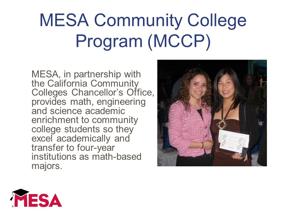 MESA Community College Program (MCCP) MESA, in partnership with the California Community Colleges Chancellor’s Office, provides math, engineering and science academic enrichment to community college students so they excel academically and transfer to four-year institutions as math-based majors.