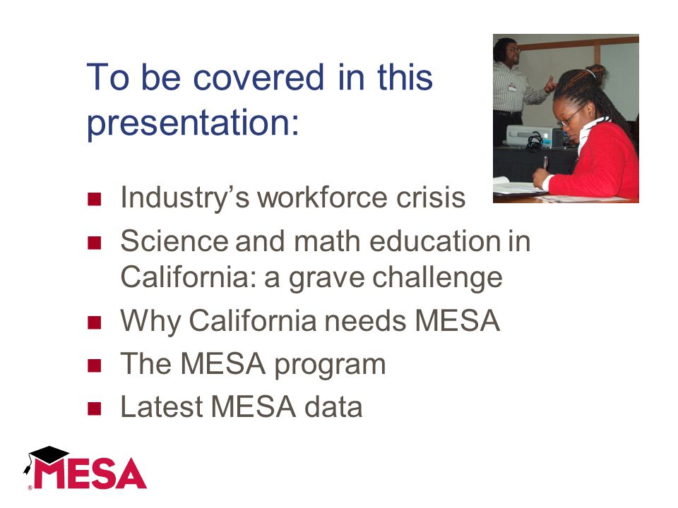To be covered in this presentation: Industry’s workforce crisis Science and math education in California: a grave challenge Why California needs MESA The MESA program Latest MESA data
