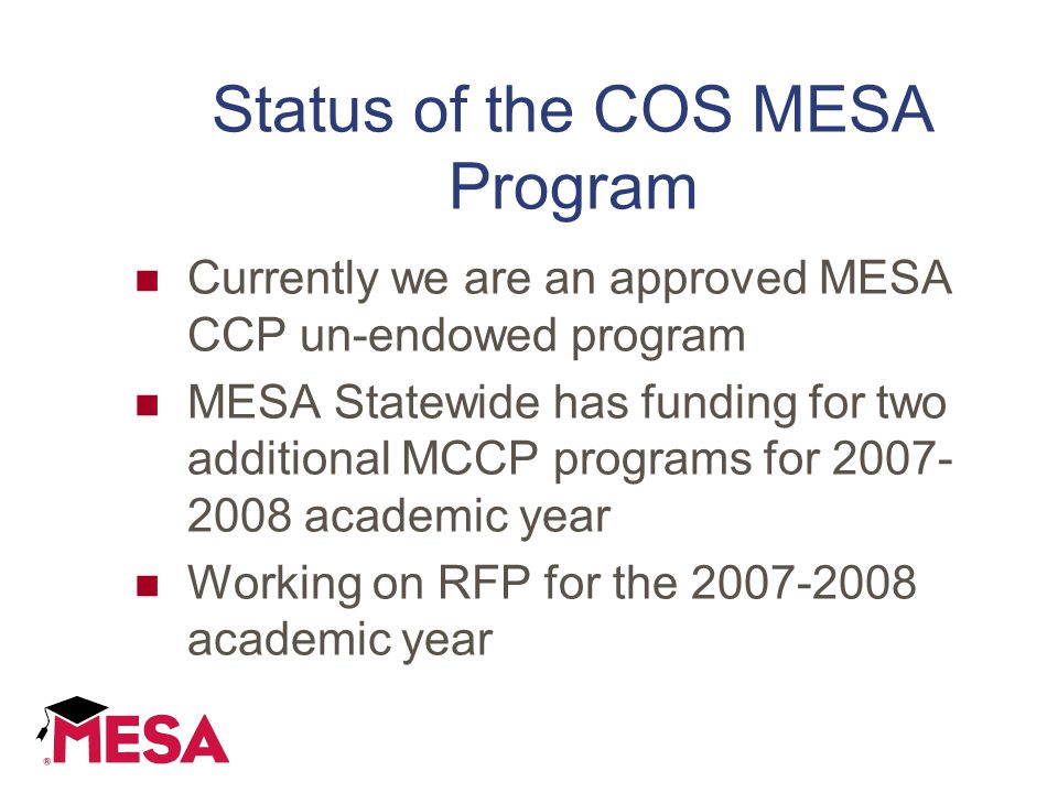 Status of the COS MESA Program Currently we are an approved MESA CCP un-endowed program MESA Statewide has funding for two additional MCCP programs for academic year Working on RFP for the academic year