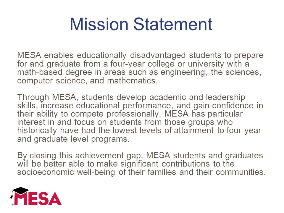 Mission Statement MESA enables educationally disadvantaged students to prepare for and graduate from a four-year college or university with a math-based degree in areas such as engineering, the sciences, computer science, and mathematics.