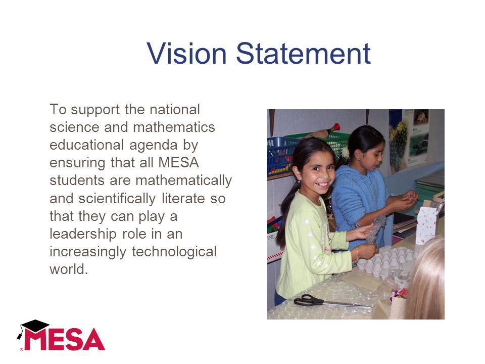 Vision Statement To support the national science and mathematics educational agenda by ensuring that all MESA students are mathematically and scientifically literate so that they can play a leadership role in an increasingly technological world.