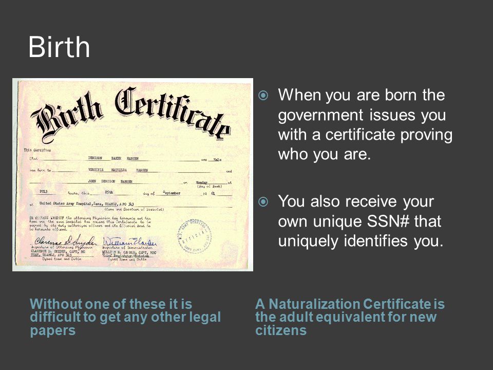 Birth Without one of these it is difficult to get any other legal papers A Naturalization Certificate is the adult equivalent for new citizens  When you are born the government issues you with a certificate proving who you are.