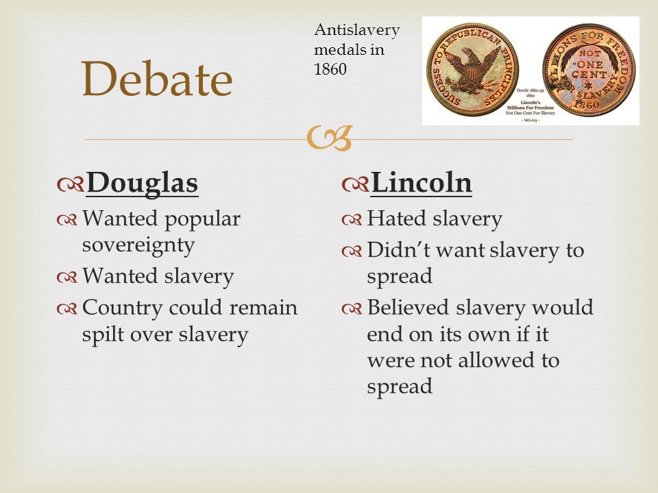  Debate  Douglas  Wanted popular sovereignty  Wanted slavery  Country could remain spilt over slavery  Lincoln  Hated slavery  Didn’t want slavery to spread  Believed slavery would end on its own if it were not allowed to spread Antislavery medals in 1860