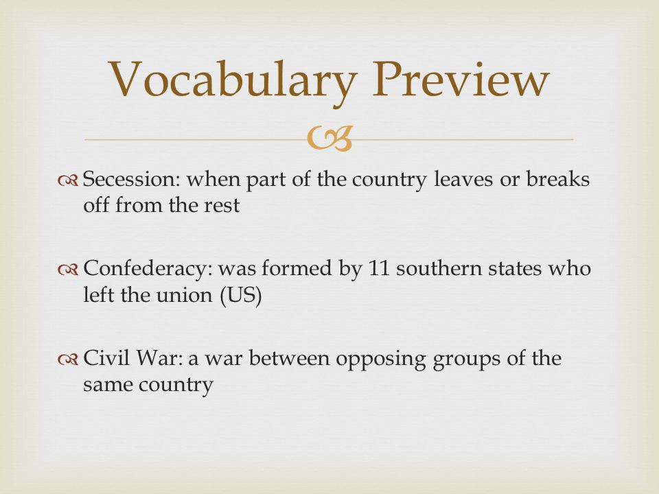   Secession: when part of the country leaves or breaks off from the rest  Confederacy: was formed by 11 southern states who left the union (US)  Civil War: a war between opposing groups of the same country Vocabulary Preview