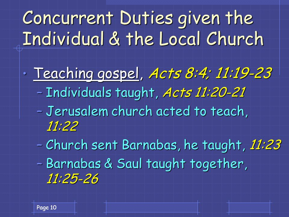Page 10 Concurrent Duties given the Individual & the Local Church Teaching gospel, Acts 8:4; 11:19-23 Teaching gospel, Acts 8:4; 11:19-23 –Individuals taught, Acts 11:20-21 –Jerusalem church acted to teach, 11:22 –Church sent Barnabas, he taught, 11:23 –Barnabas & Saul taught together, 11:25-26