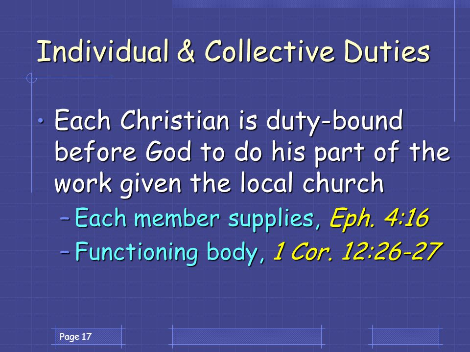 Page 17 Individual & Collective Duties Each Christian is duty-bound before God to do his part of the work given the local church Each Christian is duty-bound before God to do his part of the work given the local church –Each member supplies, Eph.