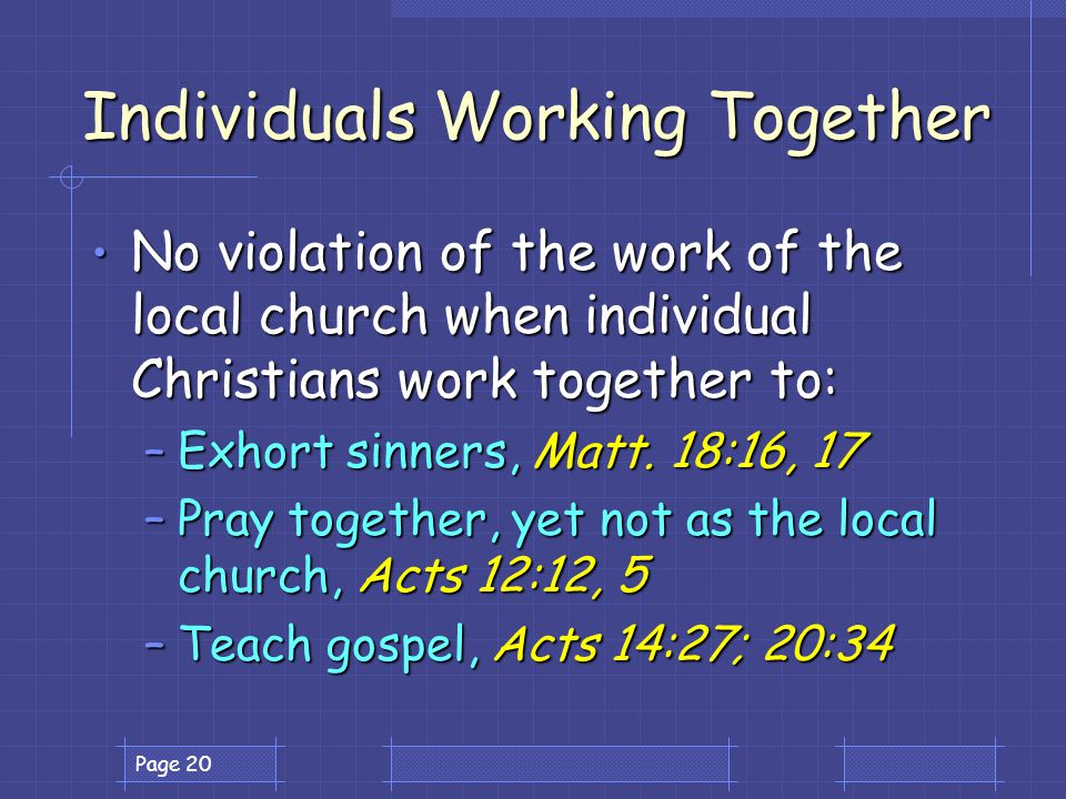 Page 20 Individuals Working Together No violation of the work of the local church when individual Christians work together to: No violation of the work of the local church when individual Christians work together to: –Exhort sinners, Matt.