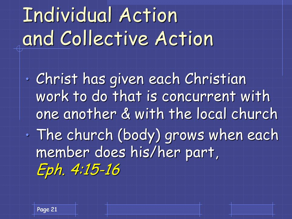 Page 21 Individual Action and Collective Action Christ has given each Christian work to do that is concurrent with one another & with the local church Christ has given each Christian work to do that is concurrent with one another & with the local church The church (body) grows when each member does his/her part, Eph.