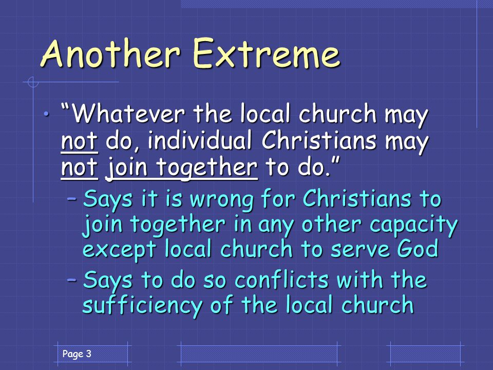 Page 3 Another Extreme Whatever the local church may not do, individual Christians may not join together to do. Whatever the local church may not do, individual Christians may not join together to do. –Says it is wrong for Christians to join together in any other capacity except local church to serve God –Says to do so conflicts with the sufficiency of the local church