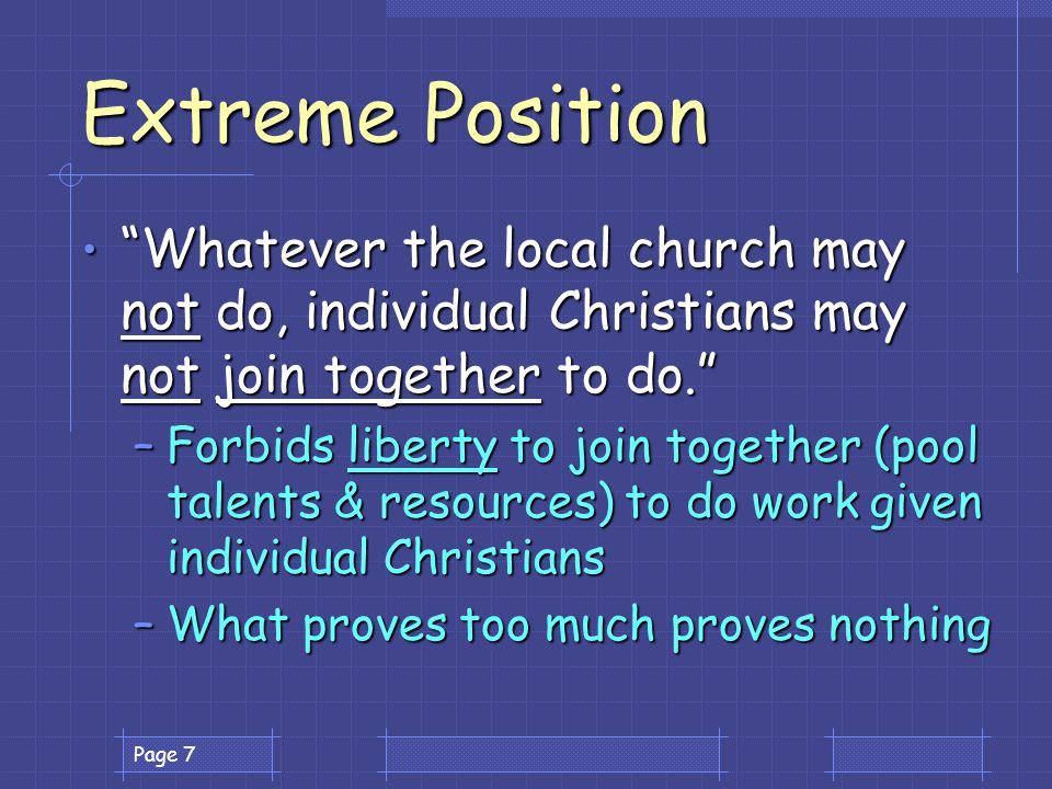 Page 7 Extreme Position Whatever the local church may not do, individual Christians may not join together to do. Whatever the local church may not do, individual Christians may not join together to do. –Forbids liberty to join together (pool talents & resources) to do work given individual Christians –What proves too much proves nothing