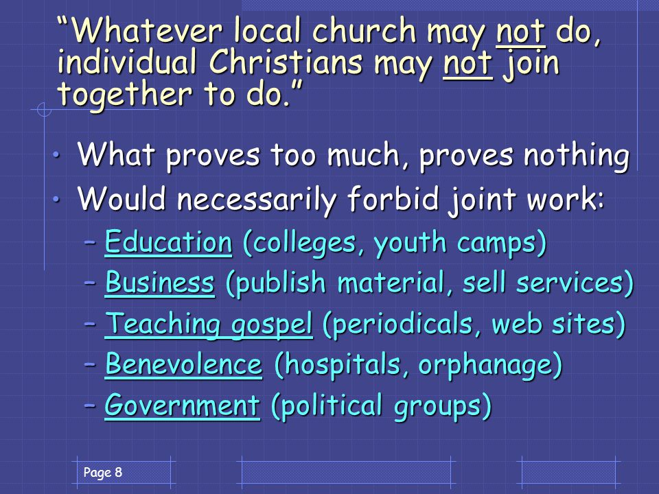 Page 8 Whatever local church may not do, individual Christians may not join together to do. What proves too much, proves nothing What proves too much, proves nothing Would necessarily forbid joint work: Would necessarily forbid joint work: –Education (colleges, youth camps) –Business (publish material, sell services) –Teaching gospel (periodicals, web sites) –Benevolence (hospitals, orphanage) –Government (political groups)