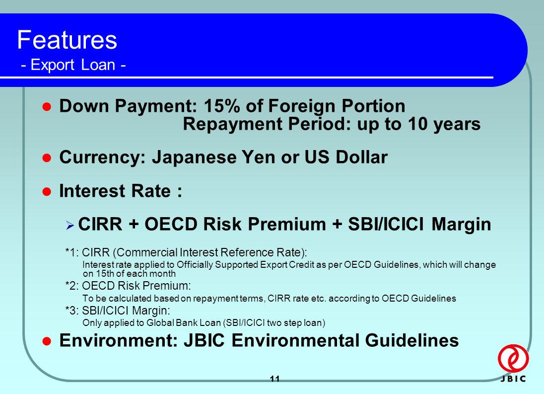 11 Features - Export Loan - Down Payment: 15% of Foreign Portion Repayment Period: up to 10 years Currency: Japanese Yen or US Dollar Interest Rate :  CIRR + OECD Risk Premium + SBI/ICICI Margin *1: CIRR (Commercial Interest Reference Rate): Interest rate applied to Officially Supported Export Credit as per OECD Guidelines, which will change on 15th of each month *2: OECD Risk Premium: To be calculated based on repayment terms, CIRR rate etc.