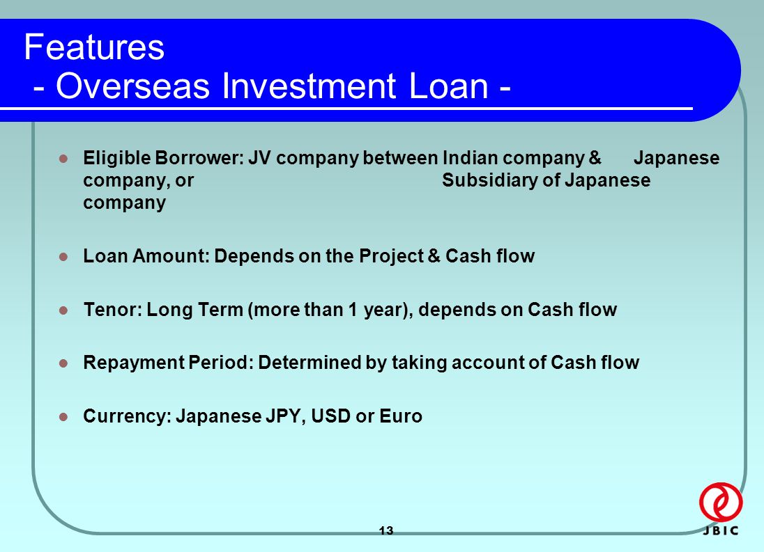 13 Features - Overseas Investment Loan - Eligible Borrower: JV company between Indian company & Japanese company, or Subsidiary of Japanese company Loan Amount: Depends on the Project & Cash flow Tenor: Long Term (more than 1 year), depends on Cash flow Repayment Period: Determined by taking account of Cash flow Currency: Japanese JPY, USD or Euro