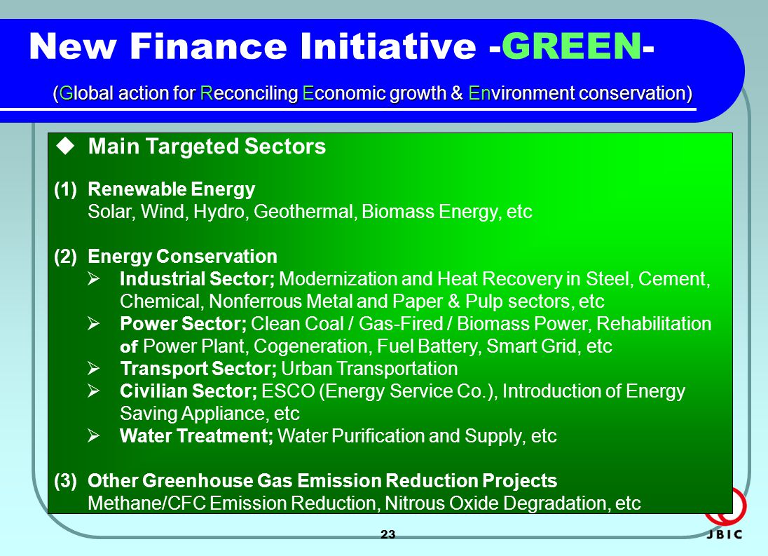 23 (Global action for Reconciling Economic growth & Environment conservation) New Finance Initiative -GREEN- (Global action for Reconciling Economic growth & Environment conservation)  Main Targeted Sectors (1)Renewable Energy Solar, Wind, Hydro, Geothermal, Biomass Energy, etc (2)Energy Conservation  Industrial Sector; Modernization and Heat Recovery in Steel, Cement, Chemical, Nonferrous Metal and Paper & Pulp sectors, etc  Power Sector; Clean Coal / Gas-Fired / Biomass Power, Rehabilitation of Power Plant, Cogeneration, Fuel Battery, Smart Grid, etc  Transport Sector; Urban Transportation  Civilian Sector; ESCO (Energy Service Co.), Introduction of Energy Saving Appliance, etc  Water Treatment; Water Purification and Supply, etc (3)Other Greenhouse Gas Emission Reduction Projects Methane/CFC Emission Reduction, Nitrous Oxide Degradation, etc