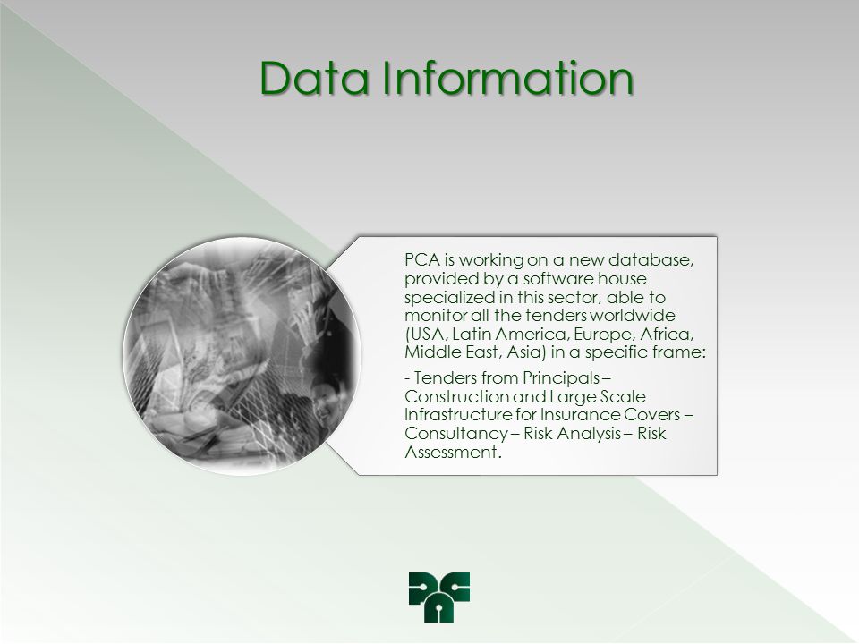 Data Information PCA is working on a new database, provided by a software house specialized in this sector, able to monitor all the tenders worldwide (USA, Latin America, Europe, Africa, Middle East, Asia) in a specific frame: - Tenders from Principals – Construction and Large Scale Infrastructure for Insurance Covers – Consultancy – Risk Analysis – Risk Assessment.