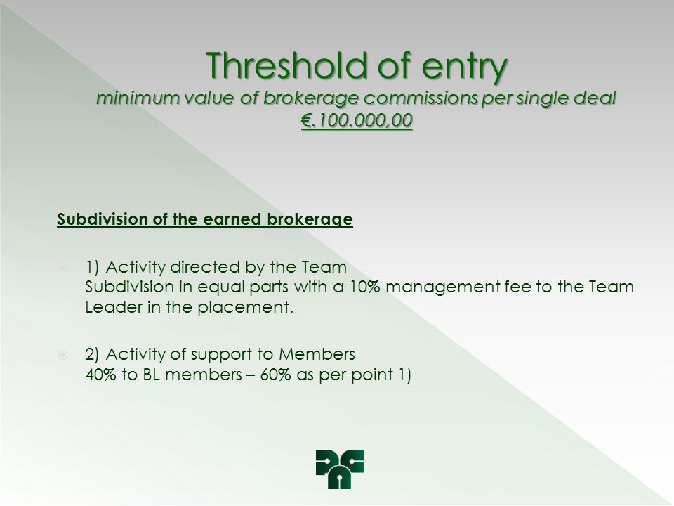 Threshold of entry minimum value of brokerage commissions per single deal € ,00 Subdivision of the earned brokerage  1) Activity directed by the Team Subdivision in equal parts with a 10% management fee to the Team Leader in the placement.