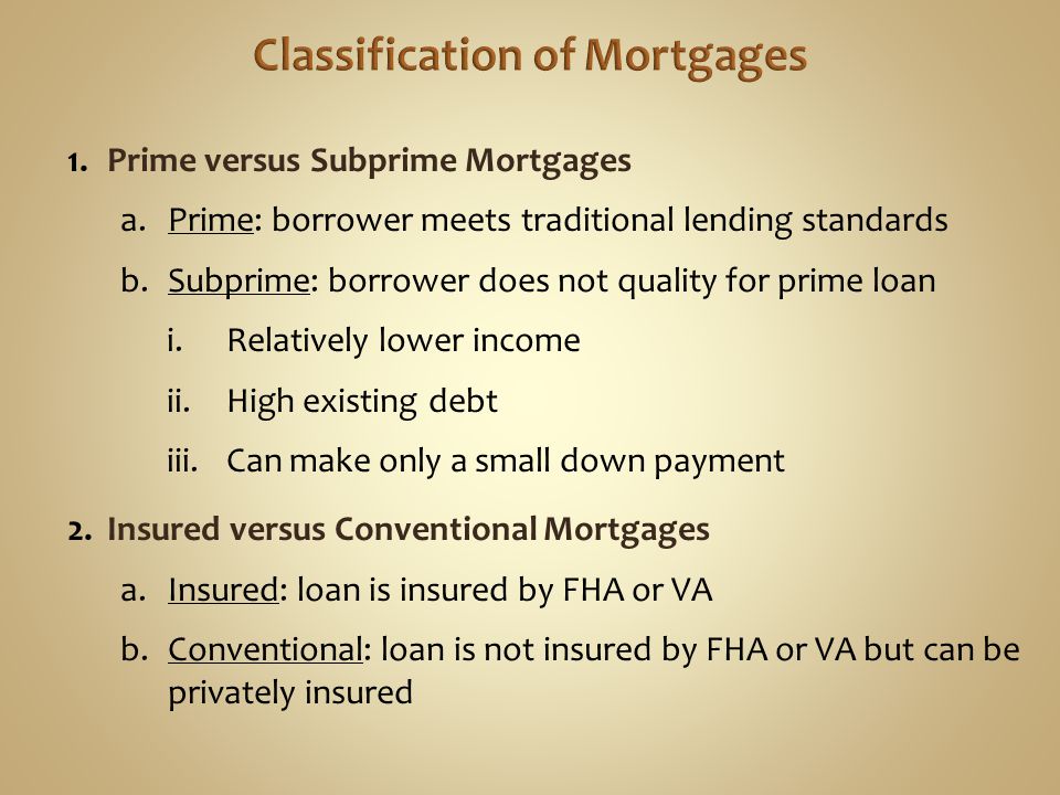 1.Prime versus Subprime Mortgages a.Prime: borrower meets traditional lending standards b.Subprime: borrower does not quality for prime loan i.Relatively lower income ii.High existing debt iii.Can make only a small down payment 2.Insured versus Conventional Mortgages a.Insured: loan is insured by FHA or VA b.Conventional: loan is not insured by FHA or VA but can be privately insured