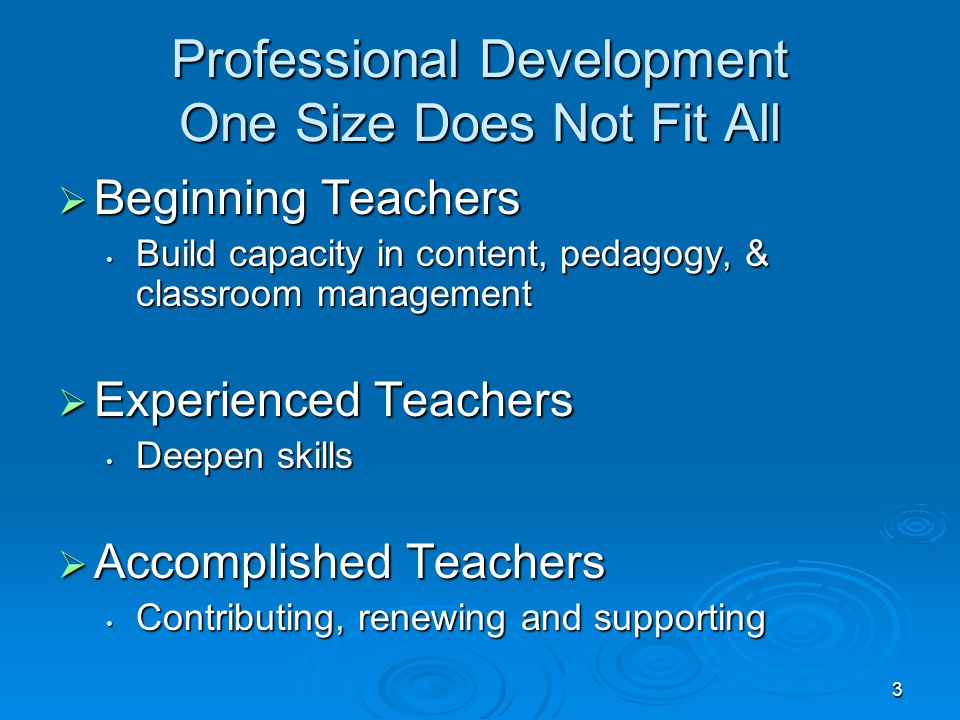 3 Professional Development One Size Does Not Fit All  Beginning Teachers Build capacity in content, pedagogy, & classroom management Build capacity in content, pedagogy, & classroom management  Experienced Teachers Deepen skills Deepen skills  Accomplished Teachers Contributing, renewing and supporting Contributing, renewing and supporting