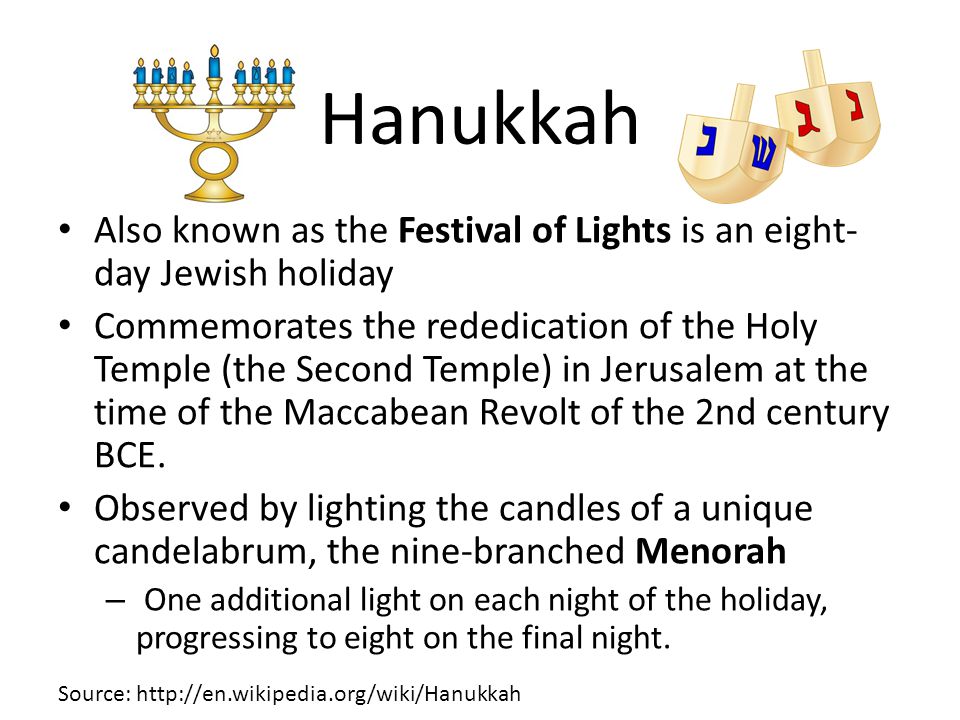 Hanukkah Also known as the Festival of Lights is an eight- day Jewish holiday Commemorates the rededication of the Holy Temple (the Second Temple) in Jerusalem at the time of the Maccabean Revolt of the 2nd century BCE.
