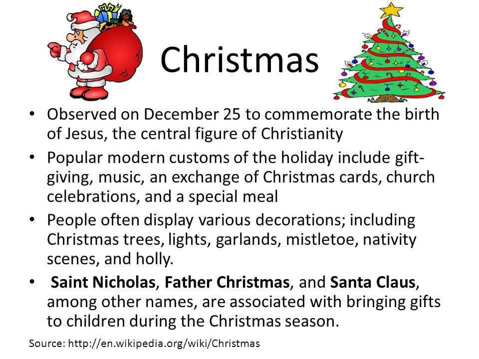 Christmas Observed on December 25 to commemorate the birth of Jesus, the central figure of Christianity Popular modern customs of the holiday include gift- giving, music, an exchange of Christmas cards, church celebrations, and a special meal People often display various decorations; including Christmas trees, lights, garlands, mistletoe, nativity scenes, and holly.
