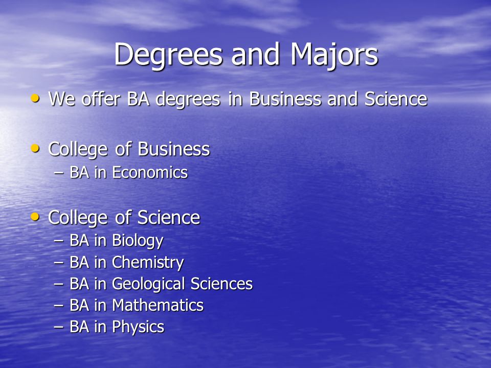 Degrees and Majors We offer BA degrees in Business and Science We offer BA degrees in Business and Science College of Business College of Business –BA in Economics College of Science College of Science –BA in Biology –BA in Chemistry –BA in Geological Sciences –BA in Mathematics –BA in Physics