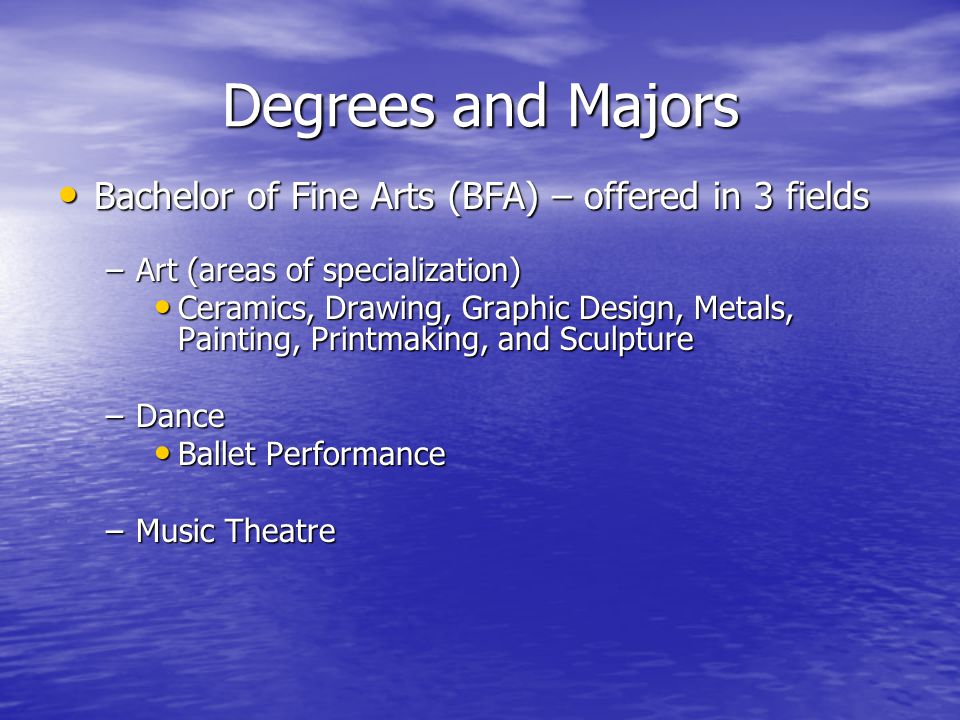 Degrees and Majors Bachelor of Fine Arts (BFA) – offered in 3 fields Bachelor of Fine Arts (BFA) – offered in 3 fields –Art (areas of specialization) Ceramics, Drawing, Graphic Design, Metals, Painting, Printmaking, and Sculpture Ceramics, Drawing, Graphic Design, Metals, Painting, Printmaking, and Sculpture –Dance Ballet Performance Ballet Performance –Music Theatre