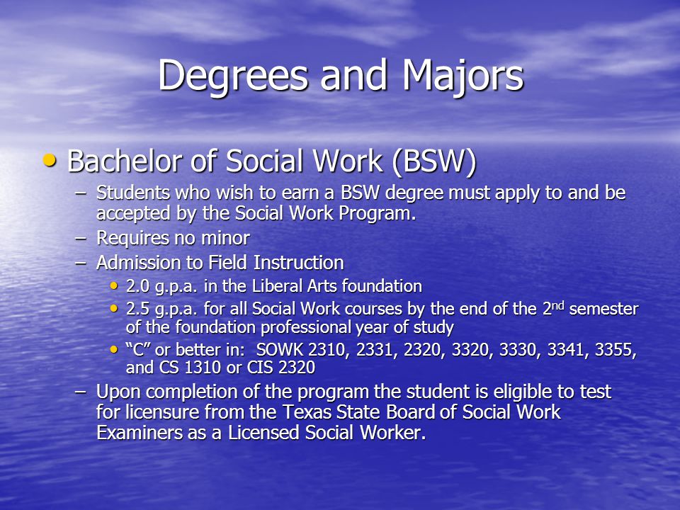 Degrees and Majors Bachelor of Social Work (BSW) Bachelor of Social Work (BSW) –Students who wish to earn a BSW degree must apply to and be accepted by the Social Work Program.