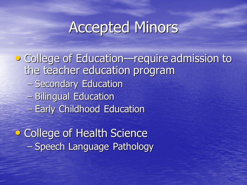 Accepted Minors College of Education—require admission to the teacher education program College of Education—require admission to the teacher education program –Secondary Education –Bilingual Education –Early Childhood Education College of Health Science College of Health Science –Speech Language Pathology