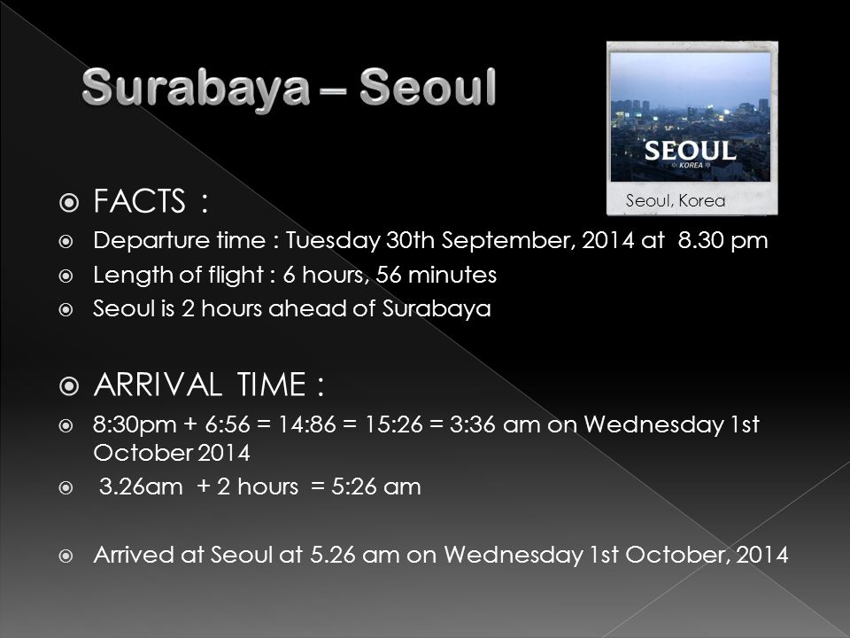  FACTS :  Departure time : Tuesday 30th September, 2014 at 8.30 pm  Length of flight : 6 hours, 56 minutes  Seoul is 2 hours ahead of Surabaya  ARRIVAL TIME :  8:30pm + 6:56 = 14:86 = 15:26 = 3:36 am on Wednesday 1st October 2014  3.26am + 2 hours = 5:26 am  Arrived at Seoul at 5.26 am on Wednesday 1st October, 2014 Seoul, Korea