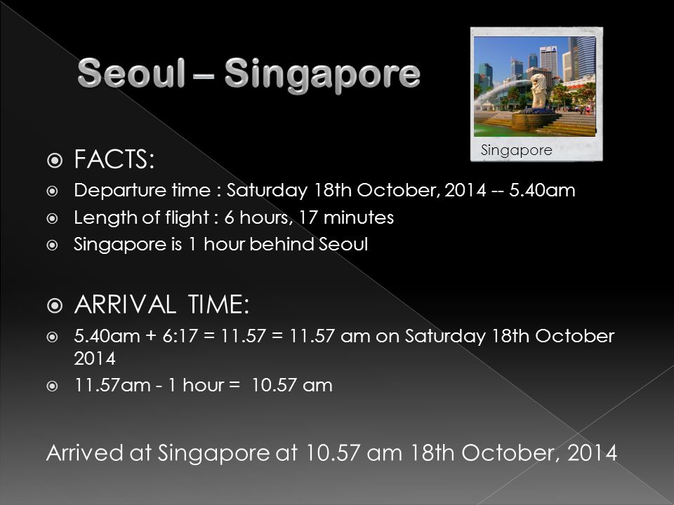  FACTS:  Departure time : Saturday 18th October, am  Length of flight : 6 hours, 17 minutes  Singapore is 1 hour behind Seoul  ARRIVAL TIME:  5.40am + 6:17 = = am on Saturday 18th October 2014  11.57am - 1 hour = am Arrived at Singapore at am 18th October, 2014 Singapore