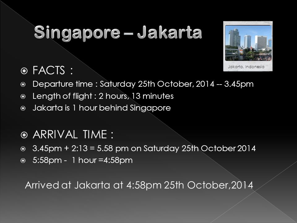  FACTS :  Departure time : Saturday 25th October, pm  Length of flight : 2 hours, 13 minutes  Jakarta is 1 hour behind Singapore  ARRIVAL TIME :  3.45pm + 2:13 = 5.58 pm on Saturday 25th October 2014  5:58pm - 1 hour =4:58pm Arrived at Jakarta at 4:58pm 25th October,2014 Jakarta, Indonesia