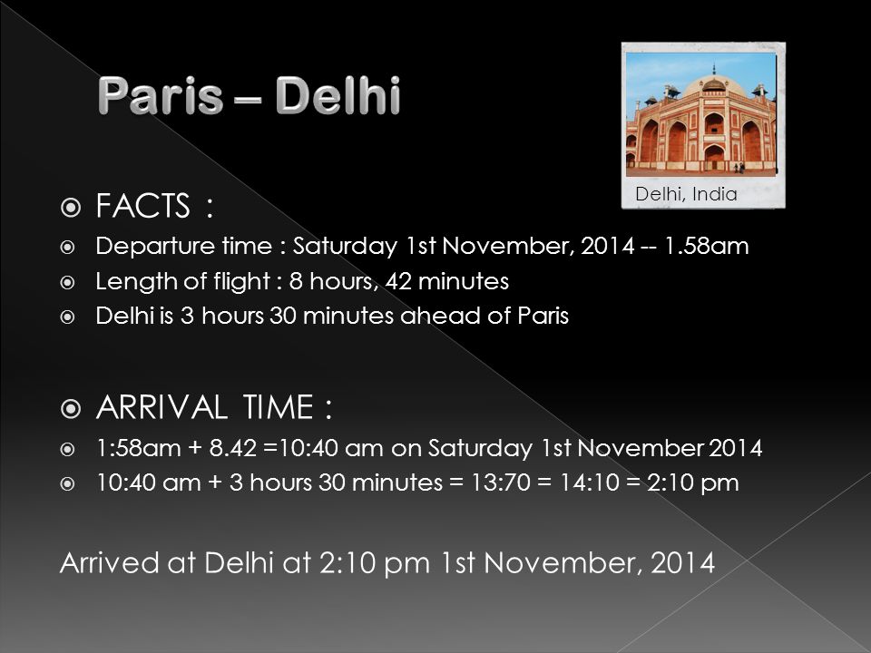  FACTS :  Departure time : Saturday 1st November, am  Length of flight : 8 hours, 42 minutes  Delhi is 3 hours 30 minutes ahead of Paris  ARRIVAL TIME :  1:58am =10:40 am on Saturday 1st November 2014  10:40 am + 3 hours 30 minutes = 13:70 = 14:10 = 2:10 pm Arrived at Delhi at 2:10 pm 1st November, 2014 Delhi, India