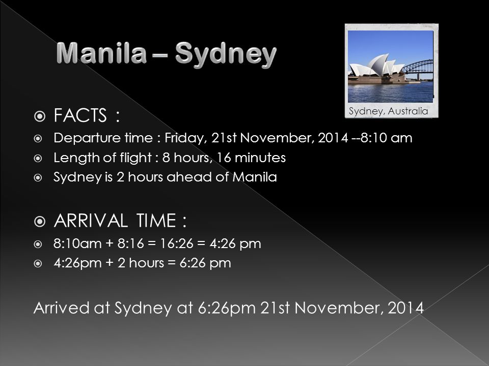  FACTS :  Departure time : Friday, 21st November, :10 am  Length of flight : 8 hours, 16 minutes  Sydney is 2 hours ahead of Manila  ARRIVAL TIME :  8:10am + 8:16 = 16:26 = 4:26 pm  4:26pm + 2 hours = 6:26 pm Arrived at Sydney at 6:26pm 21st November, 2014 Sydney, Australia