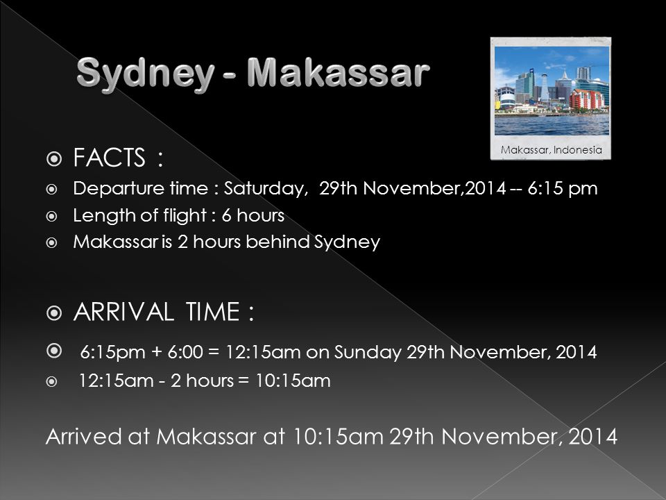  FACTS :  Departure time : Saturday, 29th November, :15 pm  Length of flight : 6 hours  Makassar is 2 hours behind Sydney  ARRIVAL TIME :  6:15pm + 6:00 = 12:15am on Sunday 29th November, 2014  12:15am - 2 hours = 10:15am Arrived at Makassar at 10:15am 29th November, 2014 Makassar, Indonesia