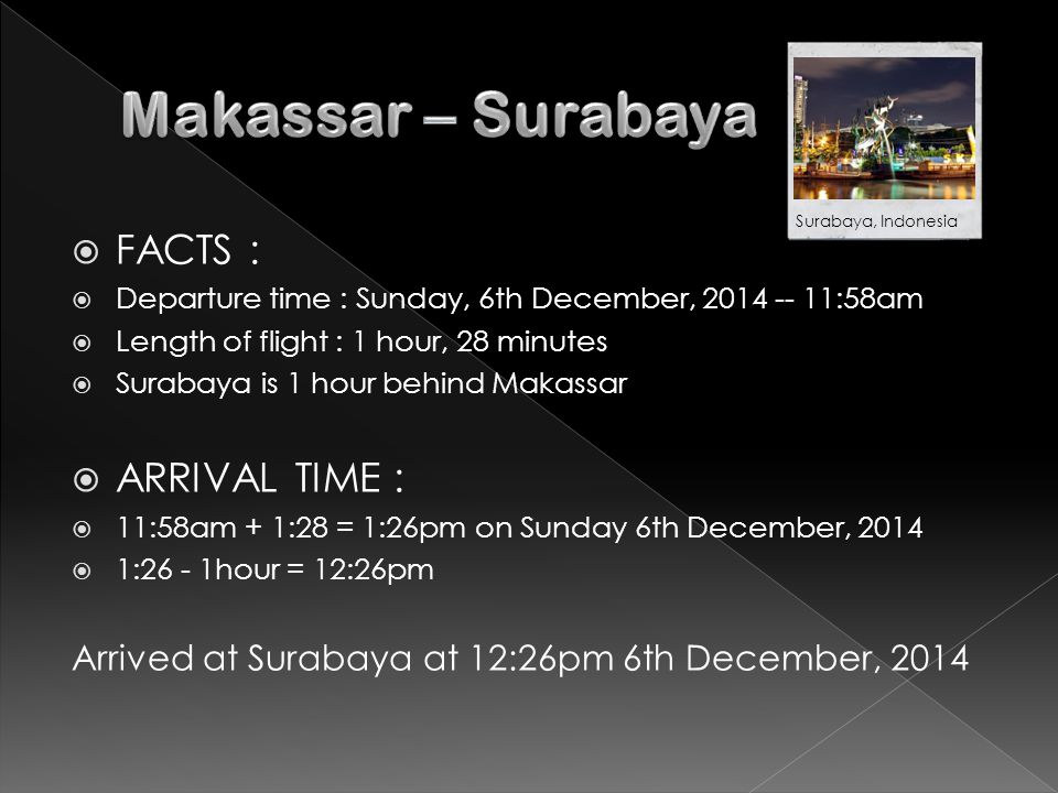  FACTS :  Departure time : Sunday, 6th December, :58am  Length of flight : 1 hour, 28 minutes  Surabaya is 1 hour behind Makassar  ARRIVAL TIME :  11:58am + 1:28 = 1:26pm on Sunday 6th December, 2014  1:26 - 1hour = 12:26pm Arrived at Surabaya at 12:26pm 6th December, 2014 Surabaya, Indonesia