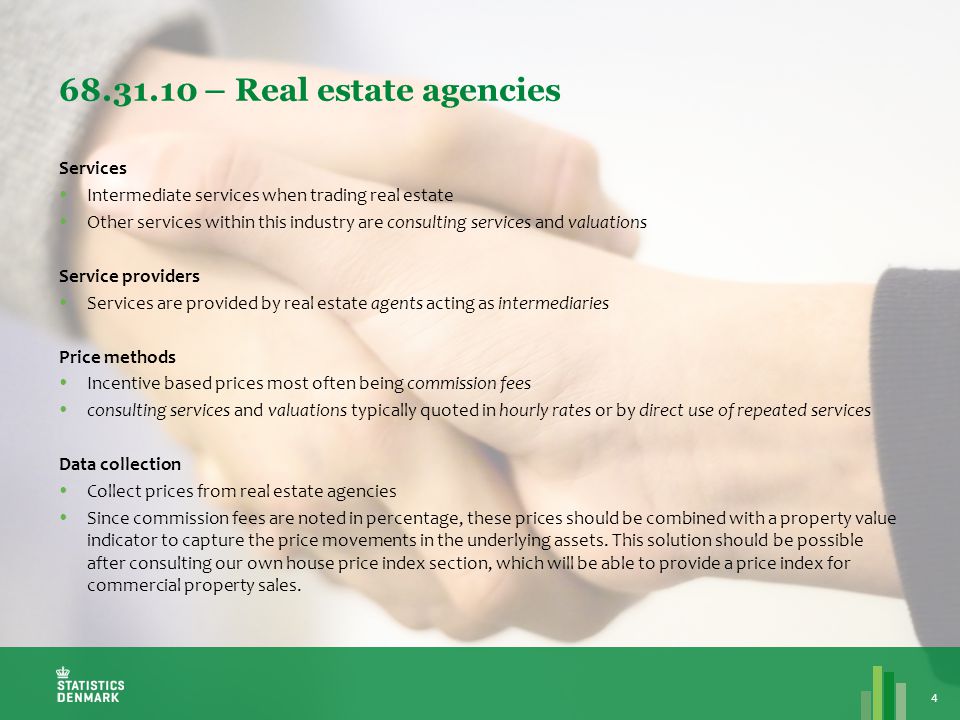 – Real estate agencies 4 Services  Intermediate services when trading real estate  Other services within this industry are consulting services and valuations Service providers  Services are provided by real estate agents acting as intermediaries Price methods  Incentive based prices most often being commission fees  consulting services and valuations typically quoted in hourly rates or by direct use of repeated services Data collection  Collect prices from real estate agencies  Since commission fees are noted in percentage, these prices should be combined with a property value indicator to capture the price movements in the underlying assets.