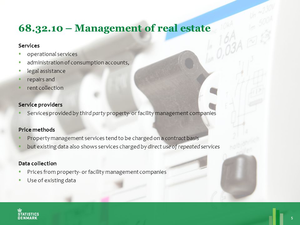 – Management of real estate 5 Services  operational services  administration of consumption accounts,  legal assistance  repairs and  rent collection Service providers  Services provided by third party property- or facility management companies Price methods  Property management services tend to be charged on a contract basis  but existing data also shows services charged by direct use of repeated services Data collection  Prices from property- or facility management companies  Use of existing data