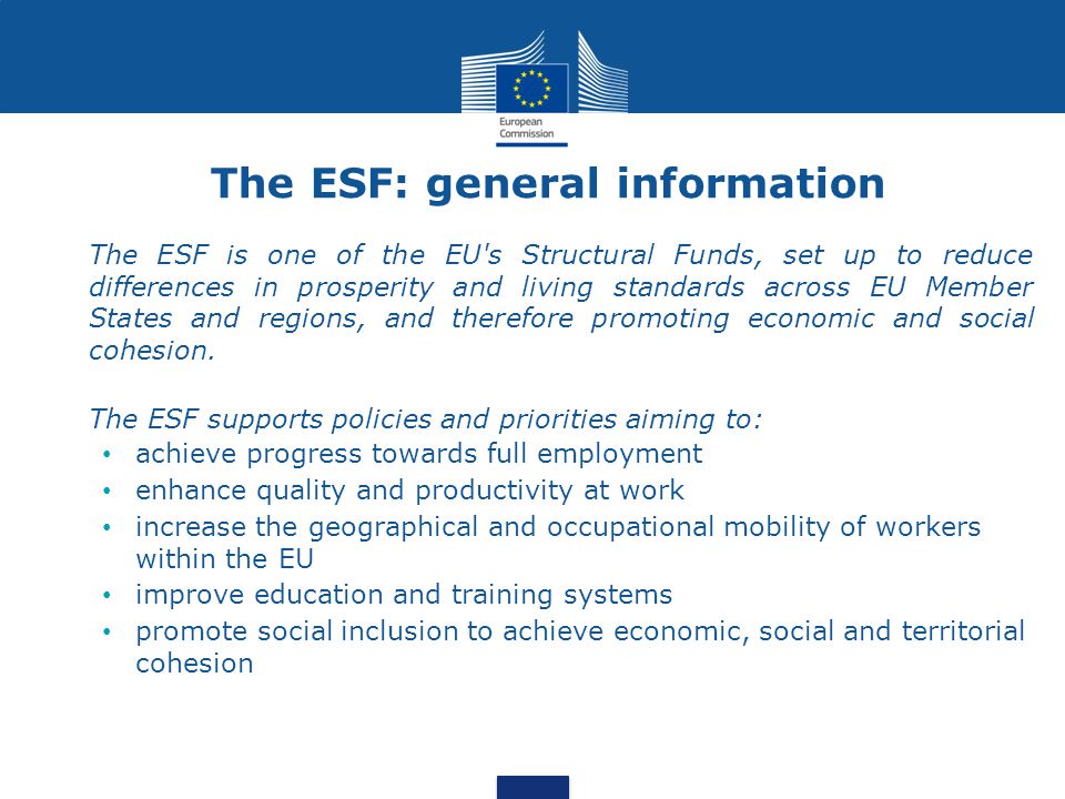 The ESF: general information The ESF is one of the EU s Structural Funds, set up to reduce differences in prosperity and living standards across EU Member States and regions, and therefore promoting economic and social cohesion.
