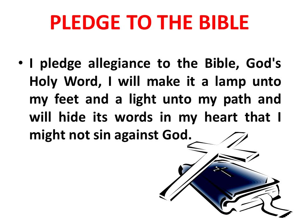 PLEDGE TO THE BIBLE I pledge allegiance to the Bible, God s Holy Word, I will make it a lamp unto my feet and a light unto my path and will hide its words in my heart that I might not sin against God.
