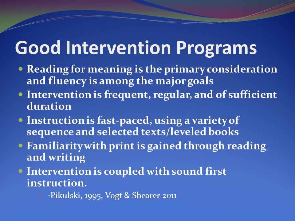 Good Intervention Programs Reading for meaning is the primary consideration and fluency is among the major goals Intervention is frequent, regular, and of sufficient duration Instruction is fast-paced, using a variety of sequence and selected texts/leveled books Familiarity with print is gained through reading and writing Intervention is coupled with sound first instruction.
