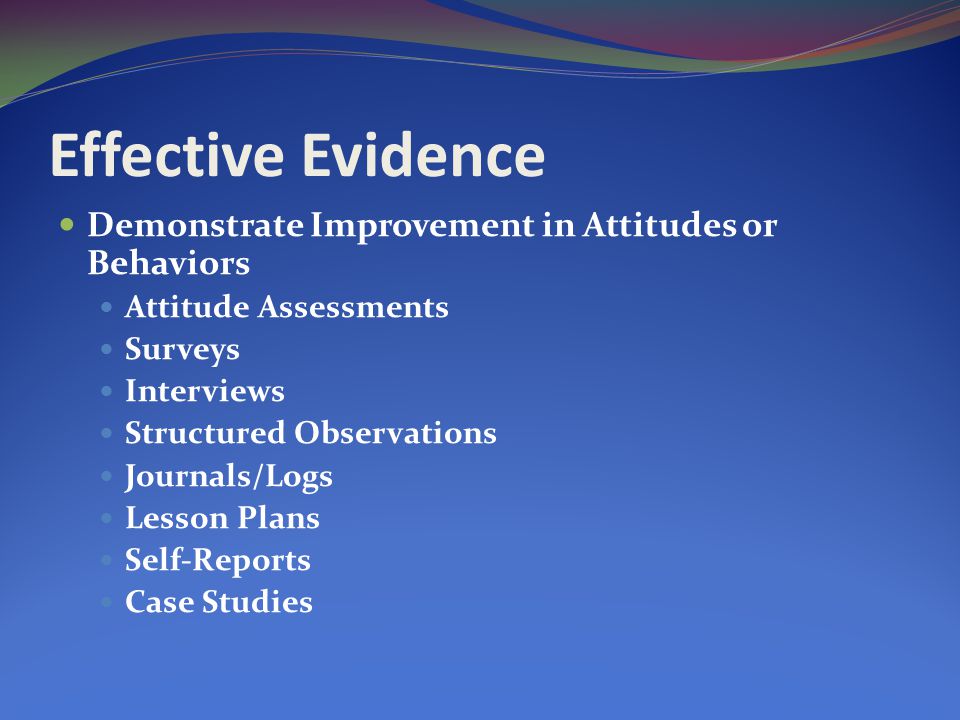 Effective Evidence Demonstrate Improvement in Attitudes or Behaviors Attitude Assessments Surveys Interviews Structured Observations Journals/Logs Lesson Plans Self-Reports Case Studies