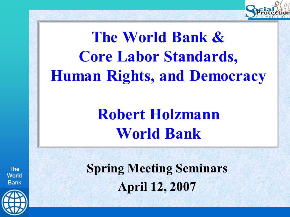 The World Bank The World Bank & Core Labor Standards, Human Rights, and Democracy Robert Holzmann World Bank Spring Meeting Seminars April 12, 2007