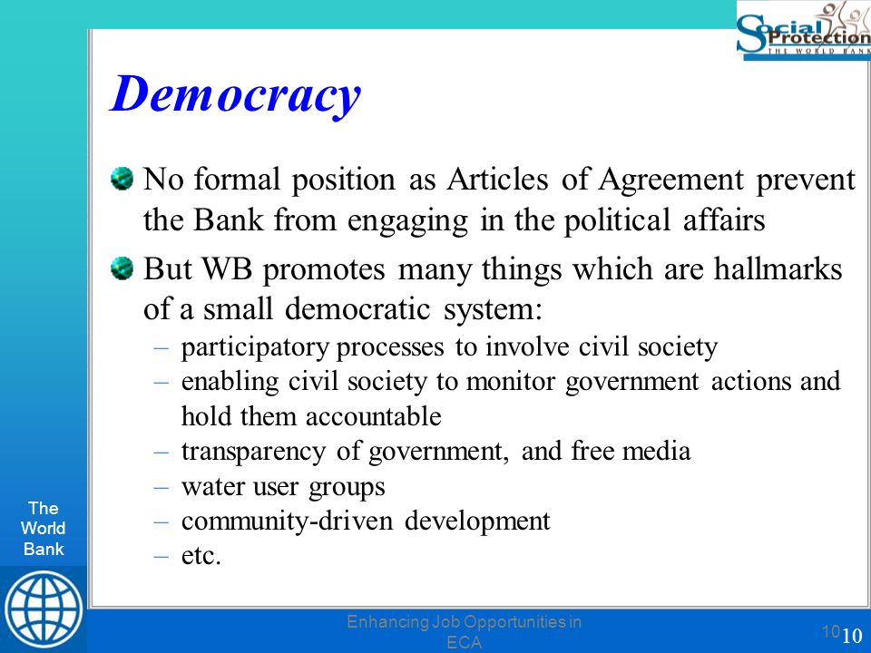The World Bank 10 Enhancing Job Opportunities in ECA 10 Democracy No formal position as Articles of Agreement prevent the Bank from engaging in the political affairs But WB promotes many things which are hallmarks of a small democratic system: –participatory processes to involve civil society –enabling civil society to monitor government actions and hold them accountable –transparency of government, and free media –water user groups –community-driven development –etc.