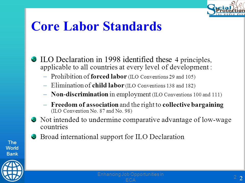 The World Bank 2 Enhancing Job Opportunities in ECA 2 Core Labor Standards ILO Declaration in 1998 identified these 4 principles, applicable to all countries at every level of development : forced labor –Prohibition of forced labor (ILO Conventions 29 and 105) child labor –Elimination of child labor (ILO Conventions 138 and 182) –Non-discrimination –Non-discrimination in employment (ILO Conventions 100 and 111) –Freedom of associationcollective bargaining –Freedom of association and the right to collective bargaining (ILO Convention No.