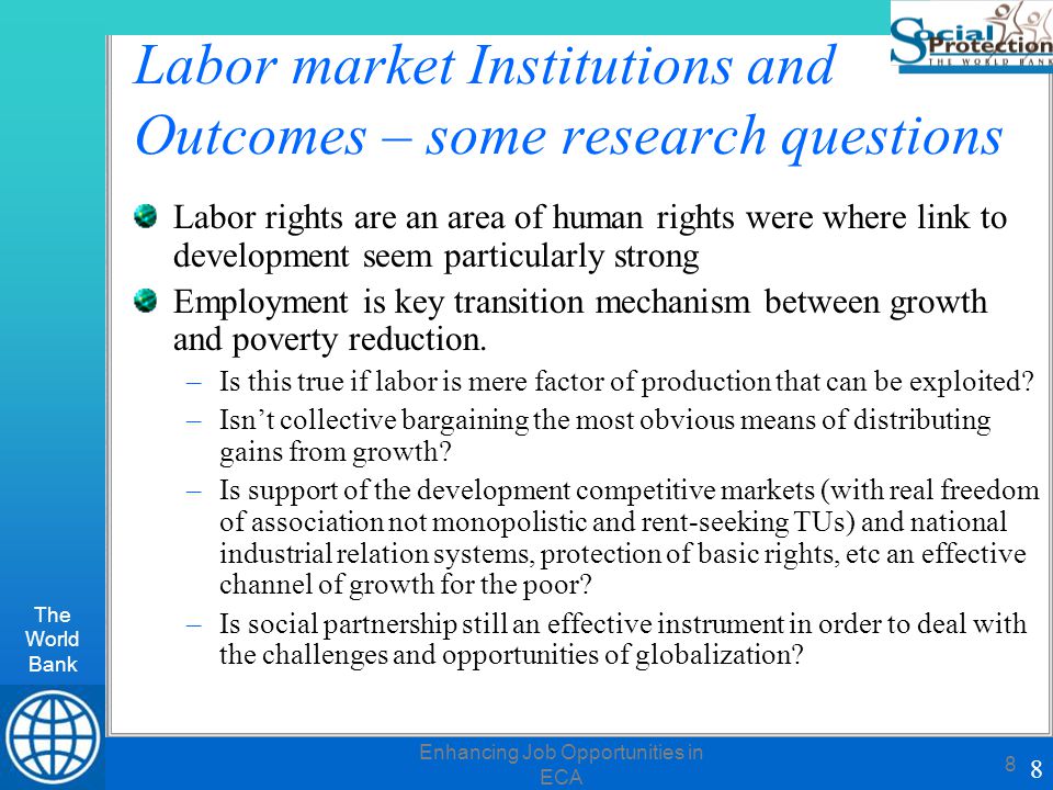 The World Bank 8 Enhancing Job Opportunities in ECA 8 Labor market Institutions and Outcomes – some research questions Labor rights are an area of human rights were where link to development seem particularly strong Employment is key transition mechanism between growth and poverty reduction.