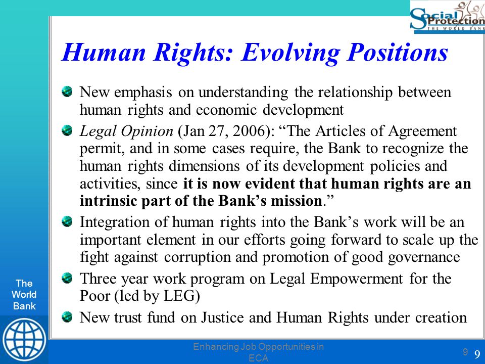 The World Bank 9 Enhancing Job Opportunities in ECA 9 Human Rights: Evolving Positions New emphasis on understanding the relationship between human rights and economic development Legal Opinion (Jan 27, 2006): The Articles of Agreement permit, and in some cases require, the Bank to recognize the human rights dimensions of its development policies and activities, since it is now evident that human rights are an intrinsic part of the Bank’s mission. Integration of human rights into the Bank’s work will be an important element in our efforts going forward to scale up the fight against corruption and promotion of good governance Three year work program on Legal Empowerment for the Poor (led by LEG) New trust fund on Justice and Human Rights under creation