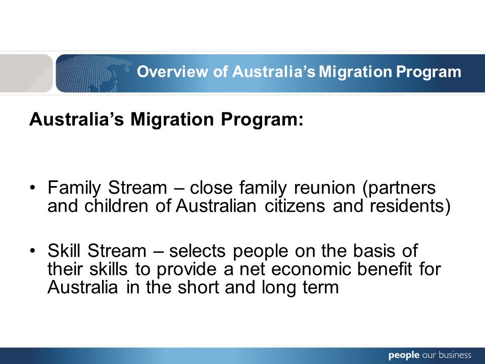 Overview of Australia’s Migration Program Australia’s Migration Program: Family Stream – close family reunion (partners and children of Australian citizens and residents) Skill Stream – selects people on the basis of their skills to provide a net economic benefit for Australia in the short and long term